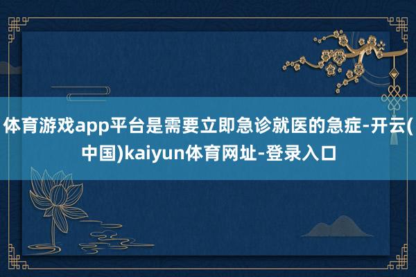 体育游戏app平台是需要立即急诊就医的急症-开云(中国)kaiyun体育网址-登录入口