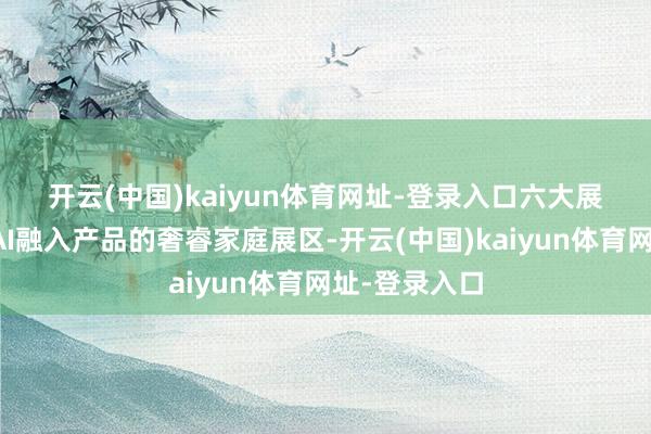 开云(中国)kaiyun体育网址-登录入口　　六大展区包括：将AI融入产品的奢睿家庭展区-开云(中国)kaiyun体育网址-登录入口