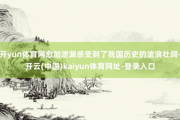 开yun体育网愈加泄漏感受到了我国历史的波浪壮阔-开云(中国)kaiyun体育网址-登录入口