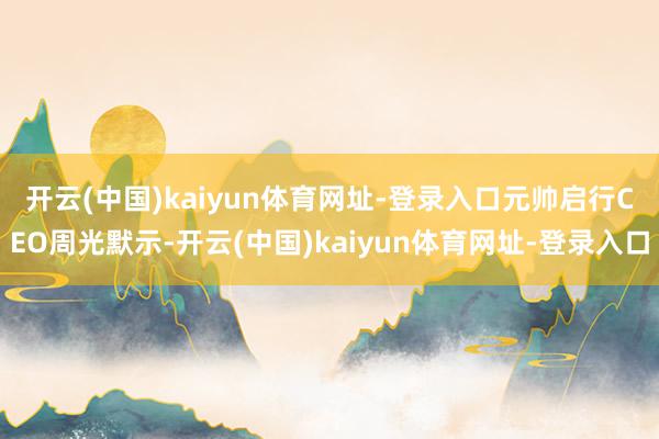 开云(中国)kaiyun体育网址-登录入口　　元帅启行CEO周光默示-开云(中国)kaiyun体育网址-登录入口