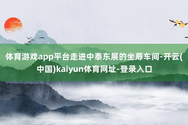 体育游戏app平台　　走进中泰东展的坐蓐车间-开云(中国)kaiyun体育网址-登录入口