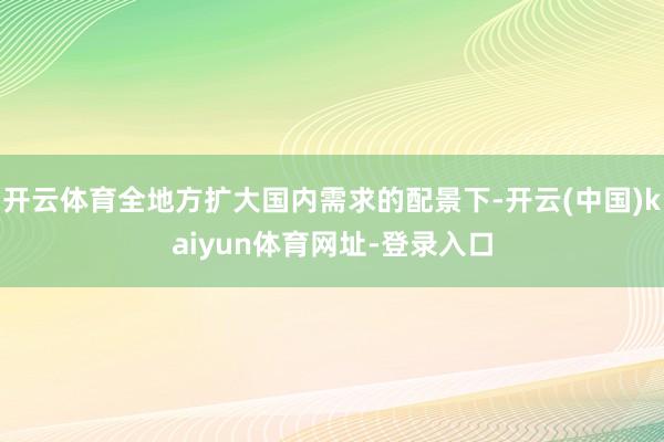 开云体育全地方扩大国内需求的配景下-开云(中国)kaiyun体育网址-登录入口