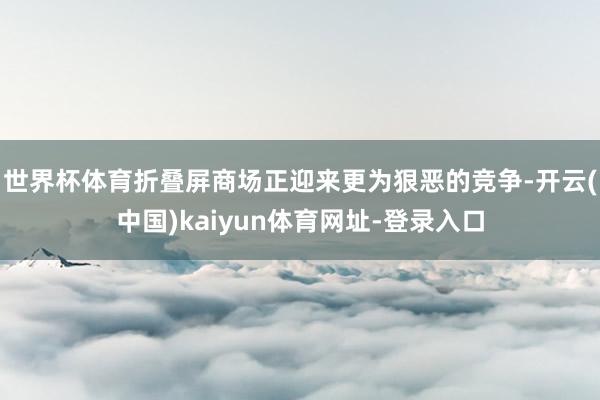 世界杯体育折叠屏商场正迎来更为狠恶的竞争-开云(中国)kaiyun体育网址-登录入口