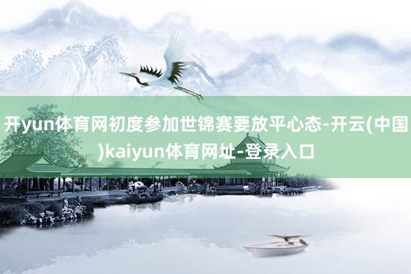 开yun体育网初度参加世锦赛要放平心态-开云(中国)kaiyun体育网址-登录入口