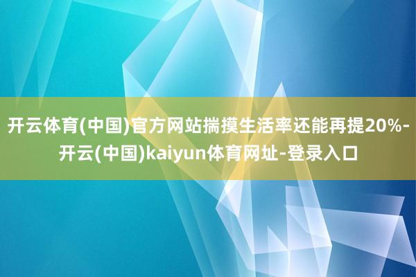 开云体育(中国)官方网站揣摸生活率还能再提20%-开云(中国)kaiyun体育网址-登录入口