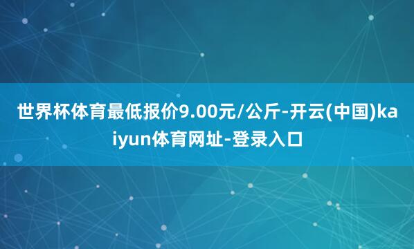 世界杯体育最低报价9.00元/公斤-开云(中国)kaiyun体育网址-登录入口