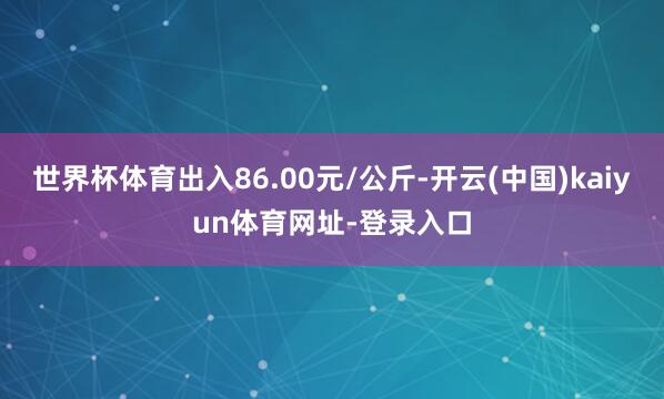 世界杯体育出入86.00元/公斤-开云(中国)kaiyun体育网址-登录入口