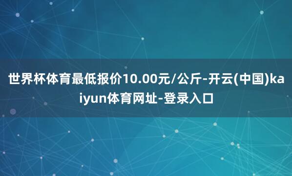 世界杯体育最低报价10.00元/公斤-开云(中国)kaiyun体育网址-登录入口