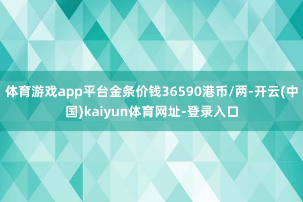 体育游戏app平台金条价钱36590港币/两-开云(中国)kaiyun体育网址-登录入口