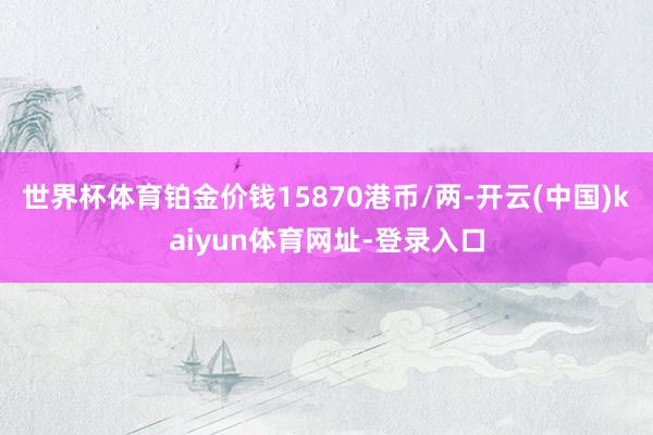 世界杯体育铂金价钱15870港币/两-开云(中国)kaiyun体育网址-登录入口