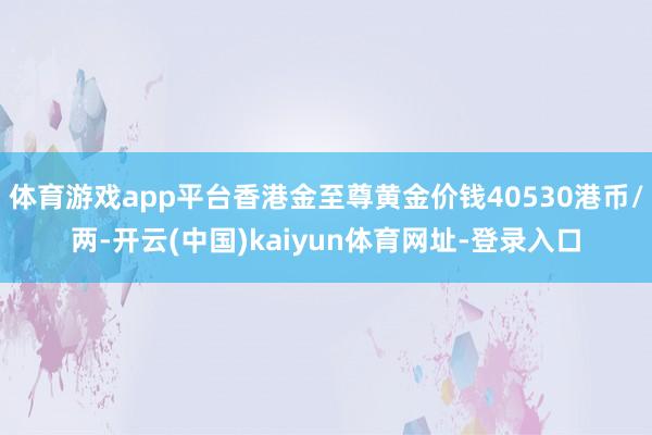 体育游戏app平台香港金至尊黄金价钱40530港币/两-开云(中国)kaiyun体育网址-登录入口