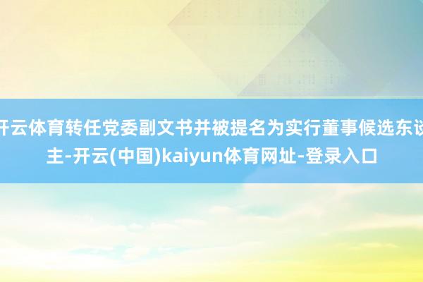 开云体育转任党委副文书并被提名为实行董事候选东谈主-开云(中国)kaiyun体育网址-登录入口