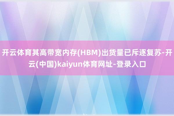 开云体育其高带宽内存(HBM)出货量已斥逐复苏-开云(中国)kaiyun体育网址-登录入口