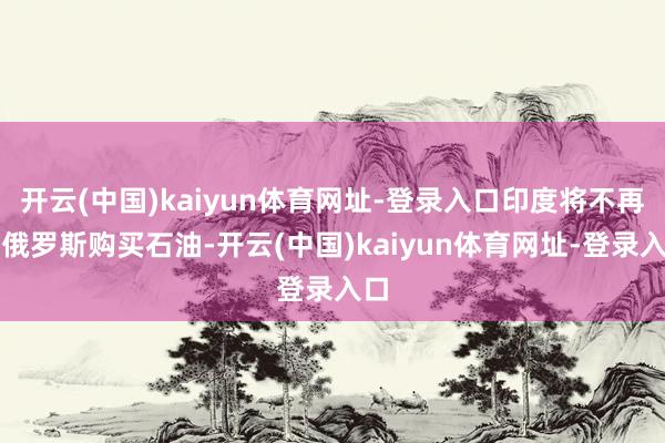 开云(中国)kaiyun体育网址-登录入口印度将不再从俄罗斯购买石油-开云(中国)kaiyun体育网址-登录入口