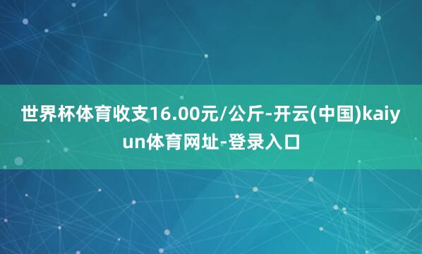 世界杯体育收支16.00元/公斤-开云(中国)kaiyun体育网址-登录入口