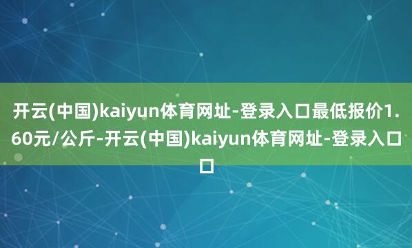开云(中国)kaiyun体育网址-登录入口最低报价1.60元/公斤-开云(中国)kaiyun体育网址-登录入口