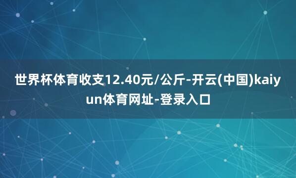 世界杯体育收支12.40元/公斤-开云(中国)kaiyun体育网址-登录入口