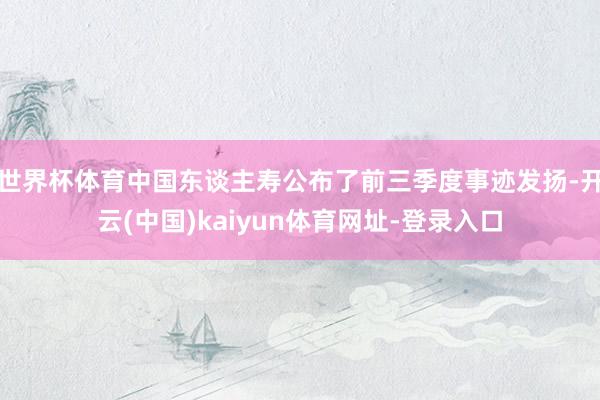 世界杯体育中国东谈主寿公布了前三季度事迹发扬-开云(中国)kaiyun体育网址-登录入口