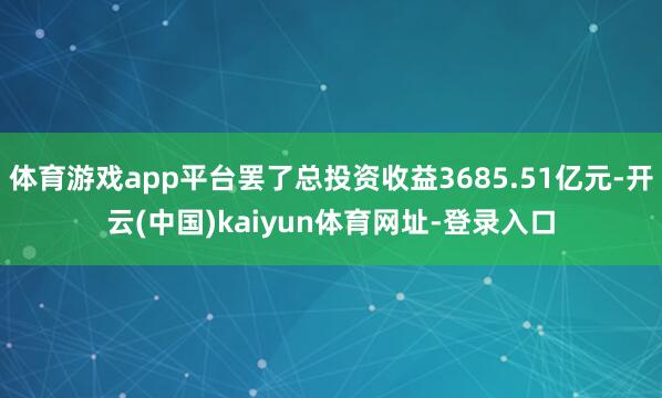 体育游戏app平台罢了总投资收益3685.51亿元-开云(中国)kaiyun体育网址-登录入口