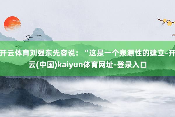 开云体育刘强东先容说：“这是一个泉源性的建立-开云(中国)kaiyun体育网址-登录入口