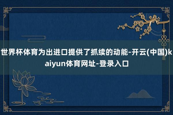 世界杯体育为出进口提供了抓续的动能-开云(中国)kaiyun体育网址-登录入口