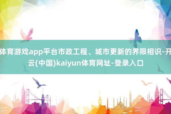 体育游戏app平台市政工程、城市更新的界限相识-开云(中国)kaiyun体育网址-登录入口