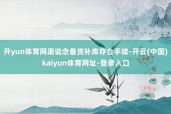 开yun体育网渠说念备货补库存合手续-开云(中国)kaiyun体育网址-登录入口