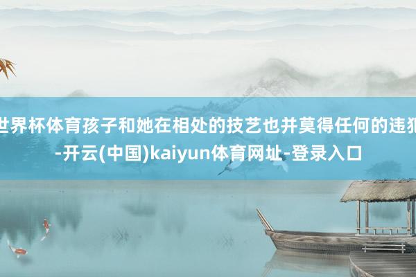 世界杯体育孩子和她在相处的技艺也并莫得任何的违犯-开云(中国)kaiyun体育网址-登录入口